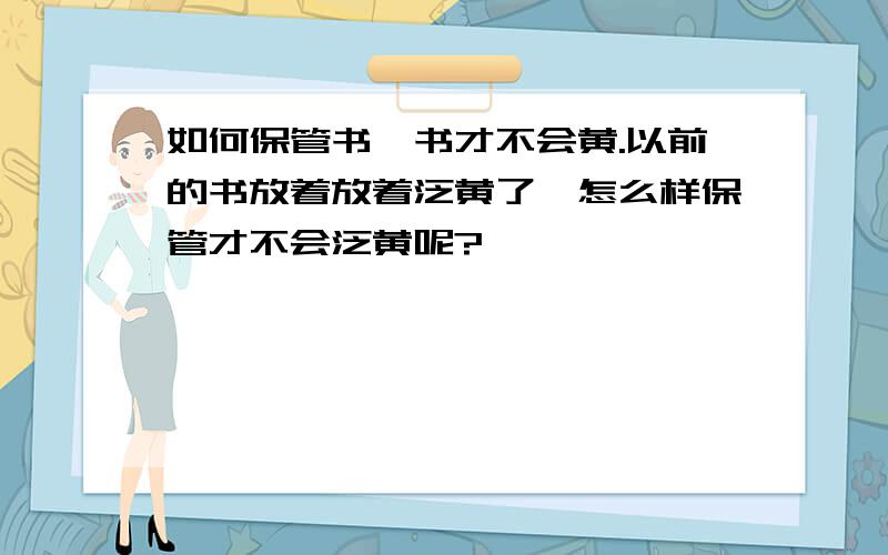 如何保管书,书才不会黄.以前的书放着放着泛黄了,怎么样保管才不会泛黄呢?