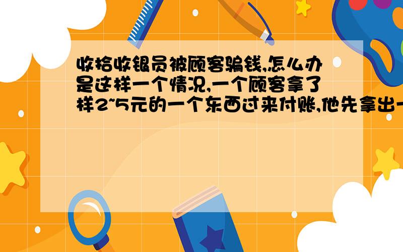 收拾收银员被顾客骗钱,怎么办是这样一个情况,一个顾客拿了样2~5元的一个东西过来付账,他先拿出一张100元来结账,然后收银员打开钱箱找他钱,然后他又说有零钱,把他的100元拿了回去,然后又