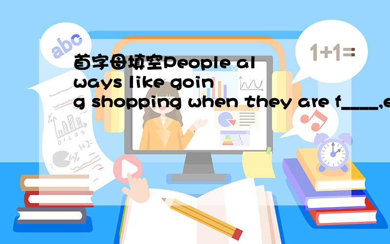 首字母填空People always like going shopping when they are f____,especially women.It is very interesting that some women sometimes leave their w_____ at homeand they have to go back home f____them.