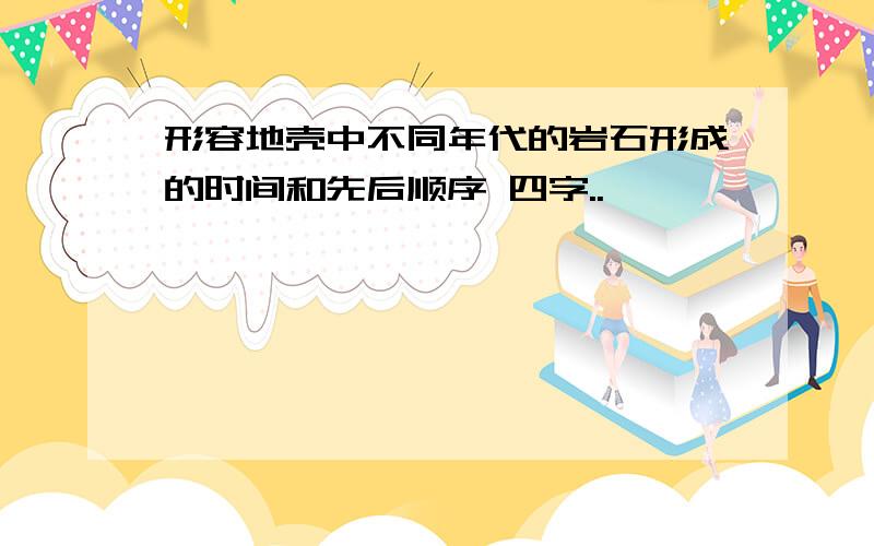 形容地壳中不同年代的岩石形成的时间和先后顺序 四字..