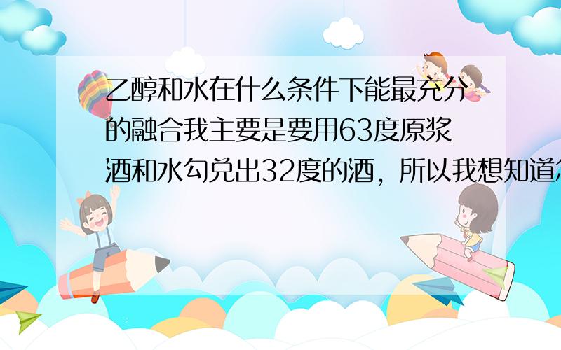 乙醇和水在什么条件下能最充分的融合我主要是要用63度原浆酒和水勾兑出32度的酒，所以我想知道怎么兑，才能没有生酒味也就是那种苦辣的味道，