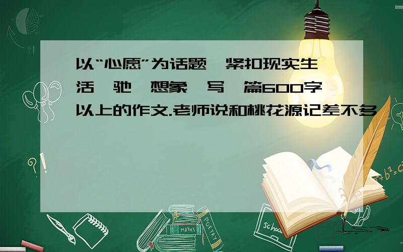 以“心愿”为话题,紧扣现实生活,驰骋想象,写一篇600字以上的作文.老师说和桃花源记差不多