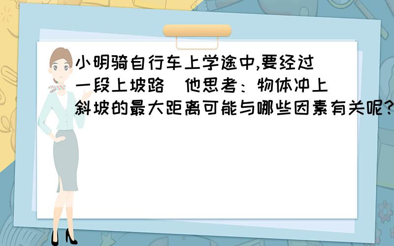 小明骑自行车上学途中,要经过一段上坡路．他思考：物体冲上斜坡的最大距离可能与哪些因素有关呢?他提出两个猜想：猜想一：物体冲上斜坡的最大距离可能与物体的质量大小有关； 猜想