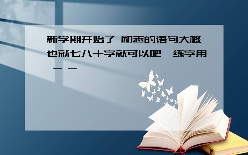 新学期开始了 励志的语句大概也就七八十字就可以吧,练字用 - -