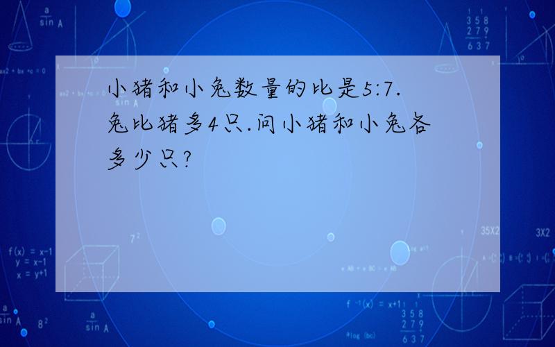 小猪和小兔数量的比是5:7.兔比猪多4只.问小猪和小兔各多少只?