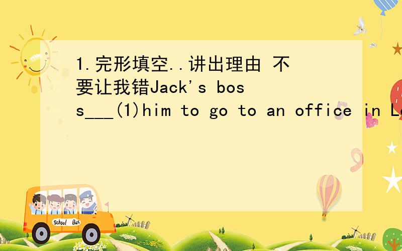 1.完形填空..讲出理由 不要让我错Jack's boss___(1)him to go to an office in London __(2).Jack never goes to London.But he knows the office __(3)from the station.So he thinks,