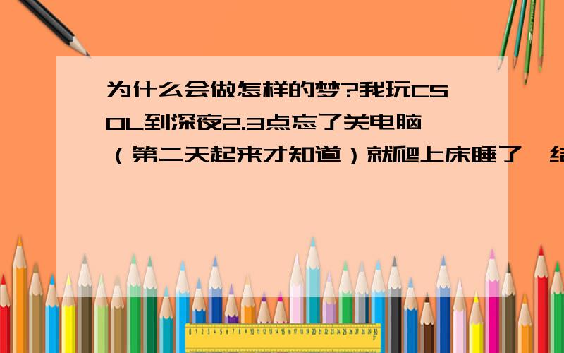 为什么会做怎样的梦?我玩CSOL到深夜2.3点忘了关电脑（第二天起来才知道）就爬上床睡了,结果当晚做了一个梦,好像自己在一部叫“中国?问题”（中间那个字给忘了）,里面就说到原来我们家