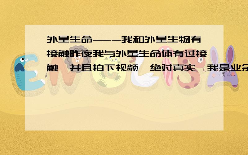 外星生命---我和外星生物有接触昨夜我与外星生命体有过接触,并且拍下视频,绝对真实,我是业余天文爱好者,看天空源于我的一个梦,每年都会发梦,今年比较频繁,才开始关注天空,没想到离奇