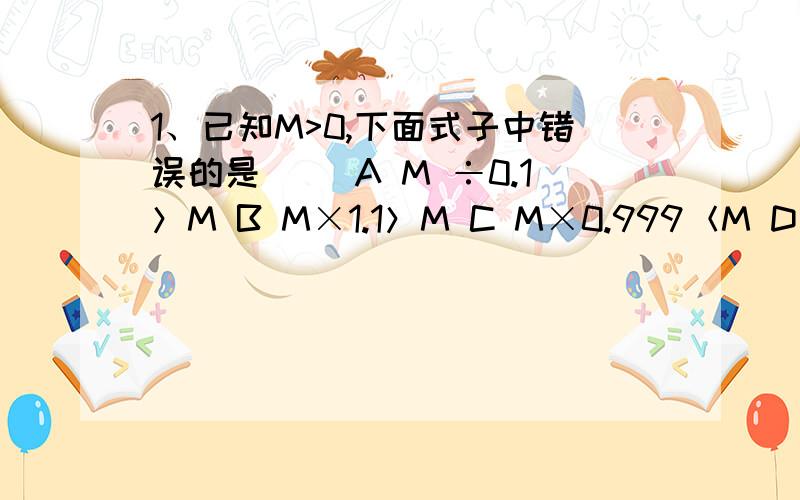 1、已知M>0,下面式子中错误的是（） A M ÷0.1＞M B M×1.1＞M C M×0.999＜M D M÷1.01＞M我明天就要交了