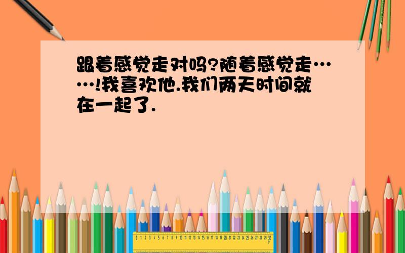 跟着感觉走对吗?随着感觉走……!我喜欢他.我们两天时间就在一起了.