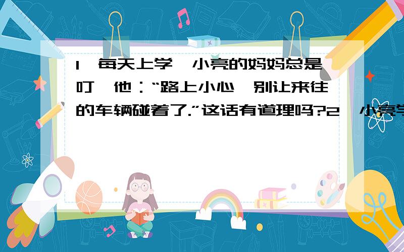 1、每天上学,小亮的妈妈总是叮咛他：“路上小心,别让来往的车辆碰着了.”这话有道理吗?2、小亮学完概率后不敢上街,整天躲在房里,他说“上街有被汽车碰着的危险性”,你说小亮的态度对