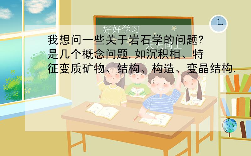 我想问一些关于岩石学的问题?是几个概念问题,如沉积相、特征变质矿物、结构、构造、变晶结构.