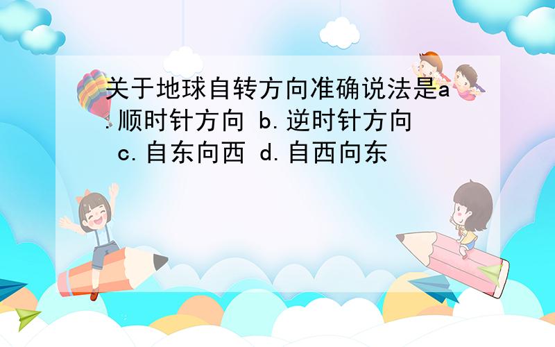 关于地球自转方向准确说法是a.顺时针方向 b.逆时针方向 c.自东向西 d.自西向东