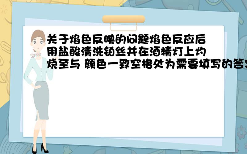 关于焰色反映的问题焰色反应后用盐酸清洗铂丝并在酒精灯上灼烧至与 颜色一致空格处为需要填写的答案 .