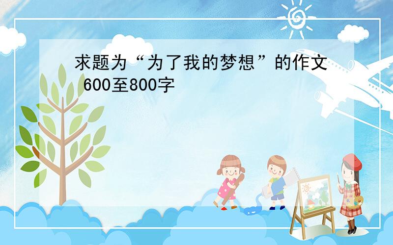 求题为“为了我的梦想”的作文 600至800字