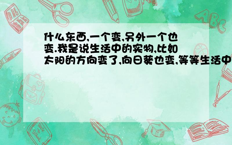 什么东西,一个变,另外一个也变.我是说生活中的实物,比如太阳的方向变了,向日葵也变,等等生活中的,不要说感情啊.思想啊,数学,物理,化学上都不要说了.生活中实物你们说的都有点偏，在给