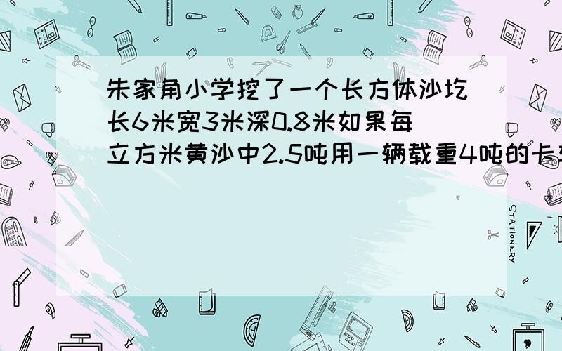 朱家角小学挖了一个长方体沙圪长6米宽3米深0.8米如果每立方米黄沙中2.5吨用一辆载重4吨的卡车运需要几次才能填满