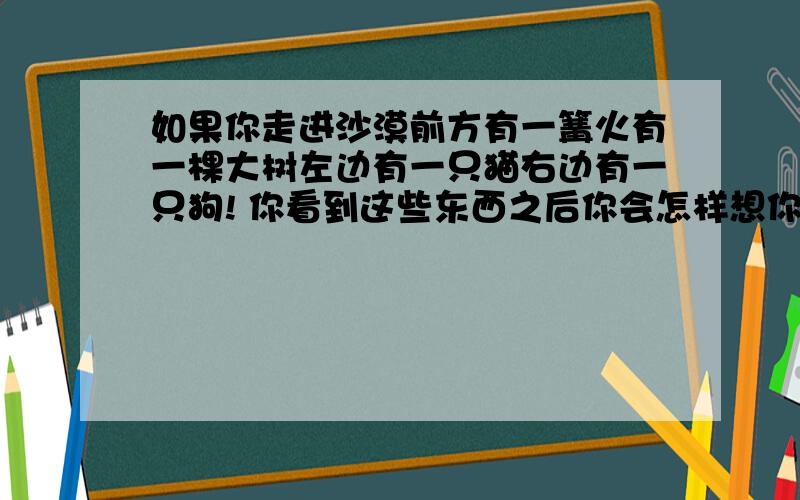 如果你走进沙漠前方有一篝火有一棵大树左边有一只猫右边有一只狗! 你看到这些东西之后你会怎样想你和它们之间的关系            对象问我的 好好帮我回答下 谢谢!