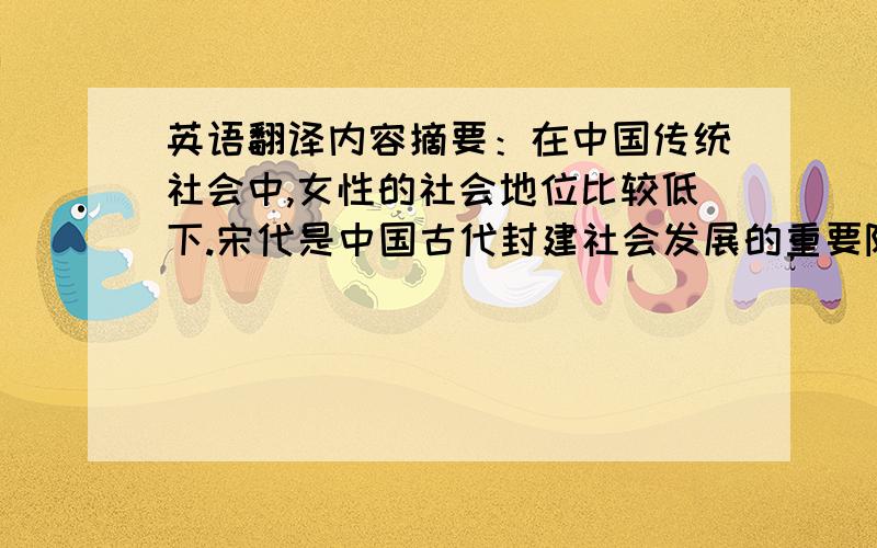 英语翻译内容摘要：在中国传统社会中,女性的社会地位比较低下.宋代是中国古代封建社会发展的重要阶段,这一时期人们对妇女的看法具有了一些新的特点.士大夫集官僚与知识分子的身份于