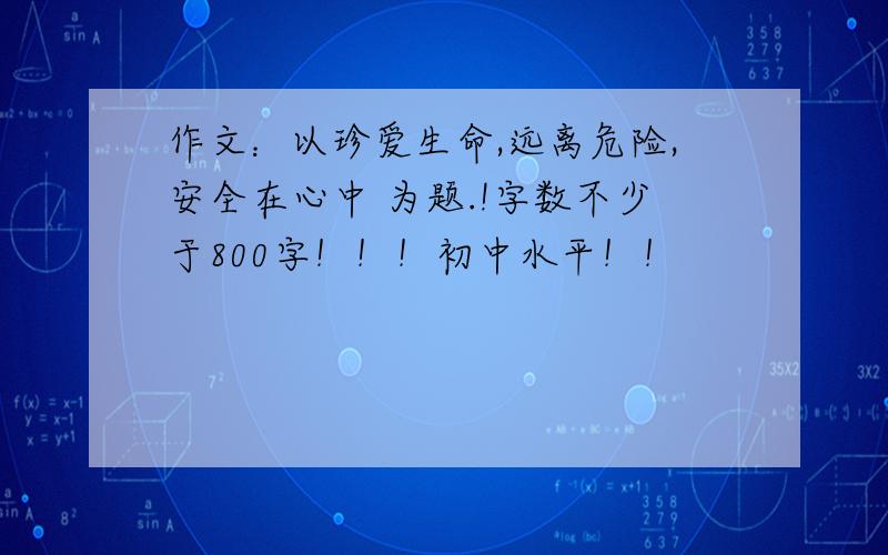 作文：以珍爱生命,远离危险,安全在心中 为题.!字数不少于800字！！！初中水平！！