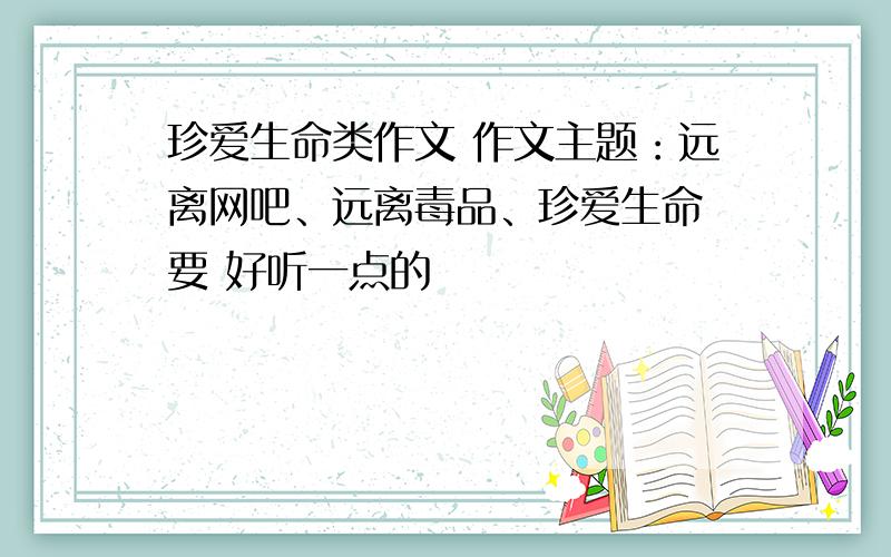 珍爱生命类作文 作文主题：远离网吧、远离毒品、珍爱生命 要 好听一点的