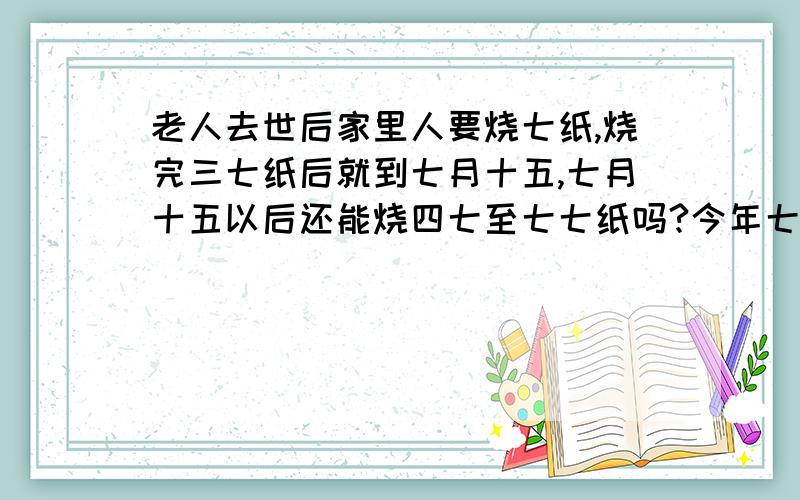 老人去世后家里人要烧七纸,烧完三七纸后就到七月十五,七月十五以后还能烧四七至七七纸吗?今年七月十五这天不烧纸,要等到百日时烧百日纸,我想知道七月十五以后还能烧七纸吗?