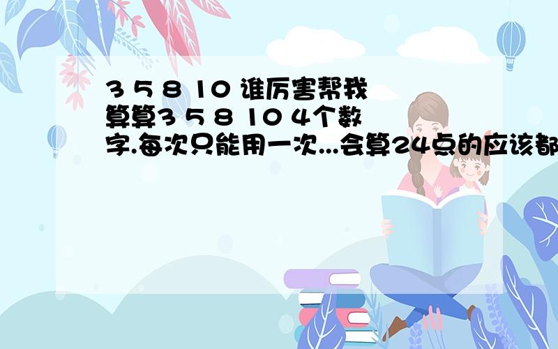 3 5 8 10 谁厉害帮我算算3 5 8 10 4个数字.每次只能用一次...会算24点的应该都明白吧