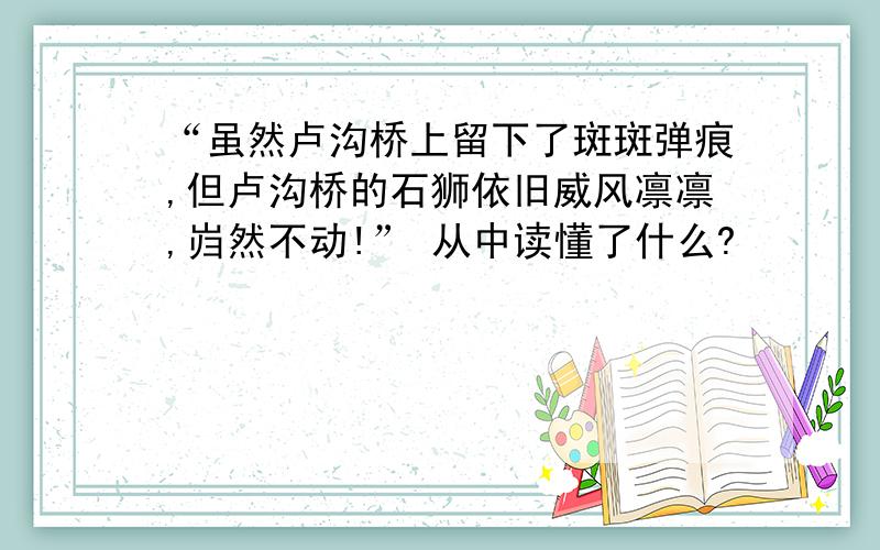 “虽然卢沟桥上留下了斑斑弹痕,但卢沟桥的石狮依旧威风凛凛,岿然不动!” 从中读懂了什么?