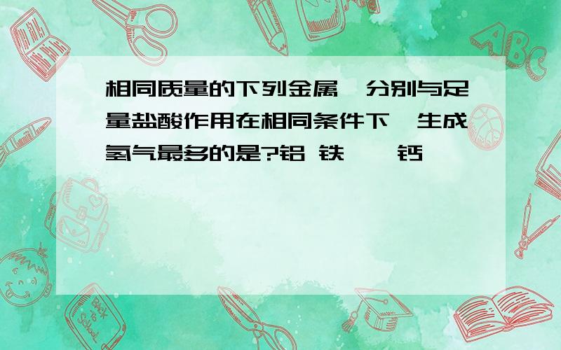 相同质量的下列金属,分别与足量盐酸作用在相同条件下,生成氢气最多的是?铝 铁 镁 钙