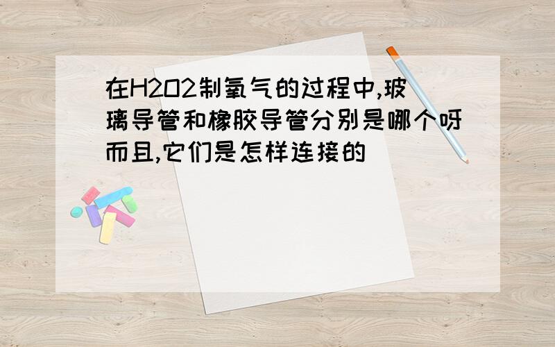 在H2O2制氧气的过程中,玻璃导管和橡胶导管分别是哪个呀而且,它们是怎样连接的