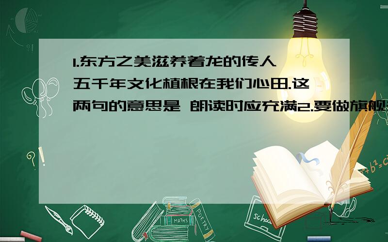 1.东方之美滋养着龙的传人,五千年文化植根在我们心田.这两句的意思是 朗读时应充满2.要做旗舰去长风破浪,要做火箭去推动飞船,要像利剑把贫穷斩断,要用爱心把世界相连.这个排比句表达