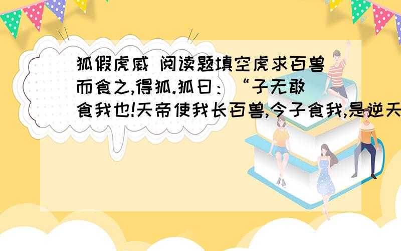 狐假虎威 阅读题填空虎求百兽而食之,得狐.狐曰：“子无敢食我也!天帝使我长百兽,今子食我,是逆天帝命也.子以我为不信,吾为子先行,子随我后,观百兽之见我而敢不走乎.”虎以为然故遂与