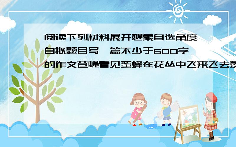 阅读下列材料展开想象自选角度自拟题目写一篇不少于600字的作文苍蝇看见蜜蜂在花丛中飞来飞去羡慕不已；蜜蜂的工作环境总是那么花香四溢,再看自己,生活总是乱糟糟的.更让它恼火的是