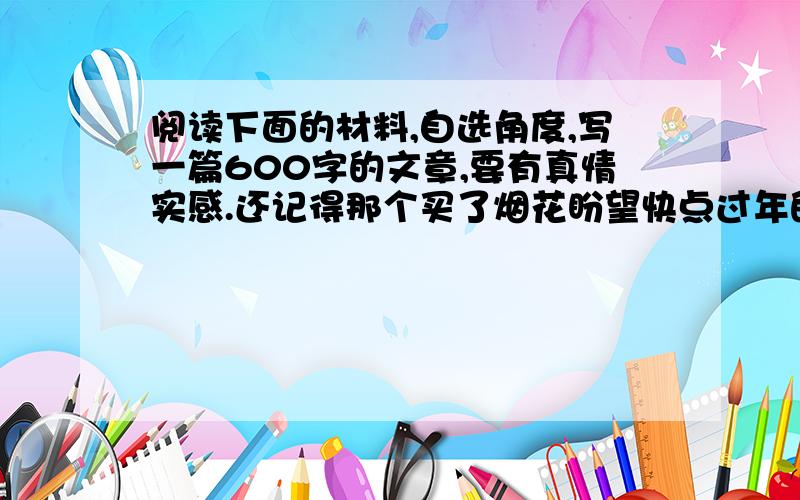 阅读下面的材料,自选角度,写一篇600字的文章,要有真情实感.还记得那个买了烟花盼望快点过年的小女孩吗?过年时好吃好玩的东西在她眼里都没有了兴趣,她所盼望的就是那金花四射时美丽的