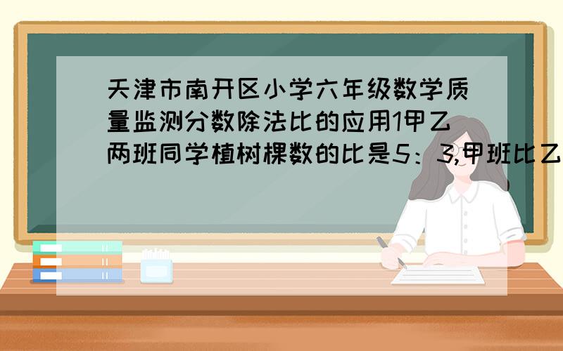 天津市南开区小学六年级数学质量监测分数除法比的应用1甲乙两班同学植树棵数的比是5：3,甲班比乙班多植树18棵,两班各植树多少棵?