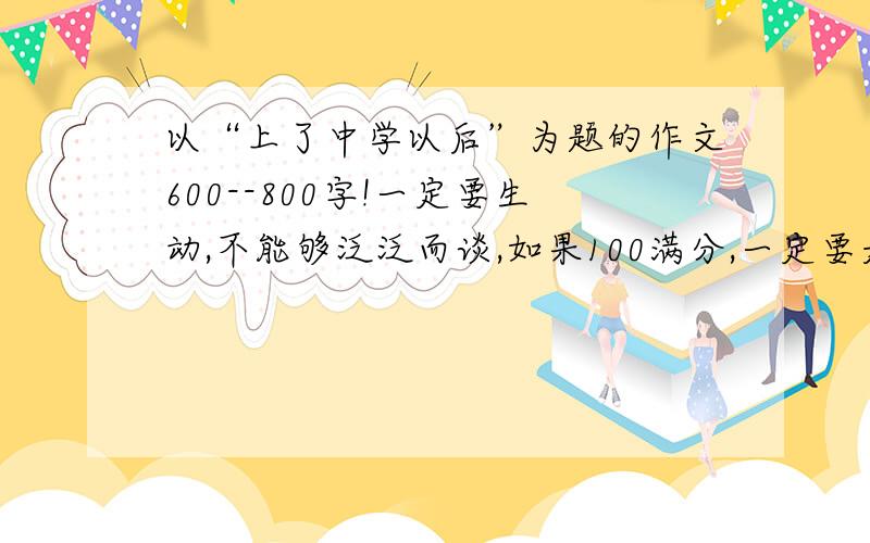 以“上了中学以后”为题的作文600--800字!一定要生动,不能够泛泛而谈,如果100满分,一定要是90以上的作文啊!好的话有追加分!