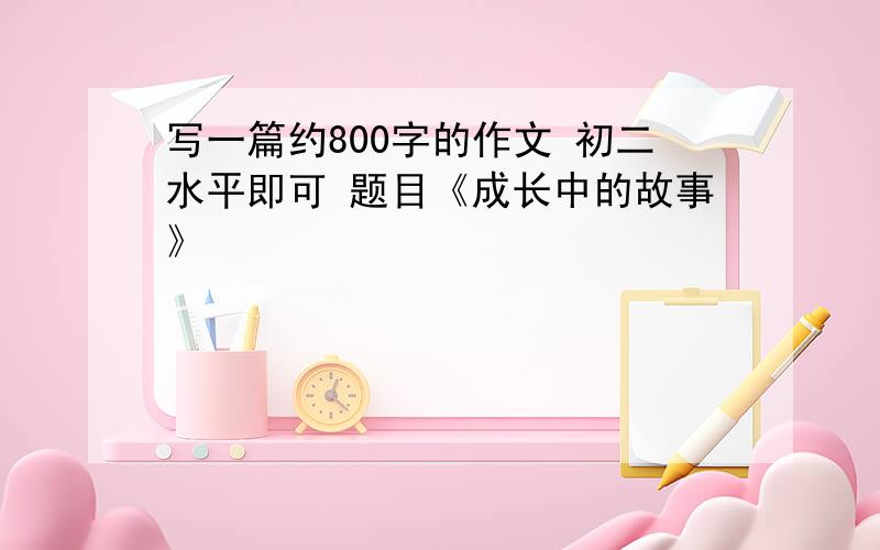 写一篇约800字的作文 初二水平即可 题目《成长中的故事》