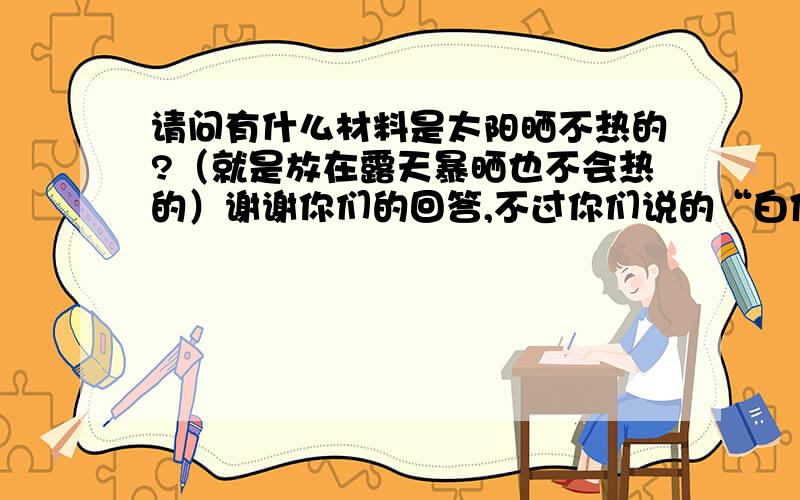 请问有什么材料是太阳晒不热的?（就是放在露天暴晒也不会热的）谢谢你们的回答,不过你们说的“白体”“镜体”我还不是很明白.能不能给我举几种具体一点的材料呢?