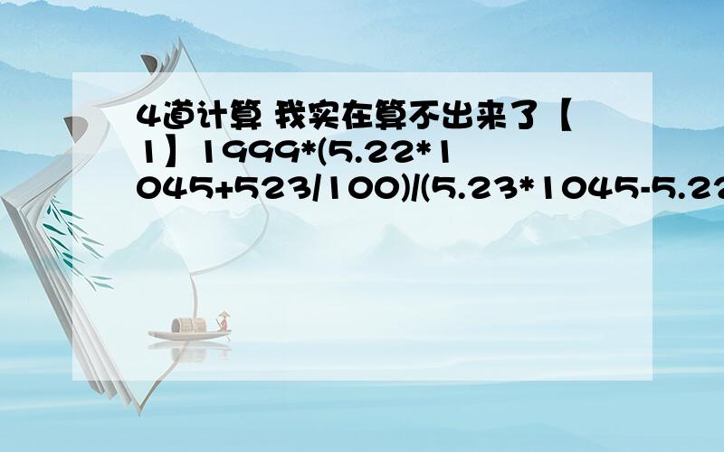 4道计算 我实在算不出来了【1】1999*(5.22*1045+523/100)/(5.23*1045-5.22)[2]1/4*(4.85/5/8-3.6+6.15*3.6)+[5.5-1.75*(5/3+19/21)][3]100-(15/4*12/5-5/3/13/5)/39/8*21/4[4]23/9*{(113/12-31/4)/45/2+100/21*7/12}