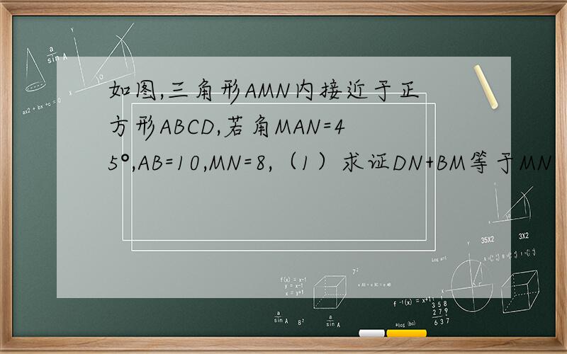 如图,三角形AMN内接近于正方形ABCD,若角MAN=45°,AB=10,MN=8,（1）求证DN+BM等于MN（2）求△CMN的面积