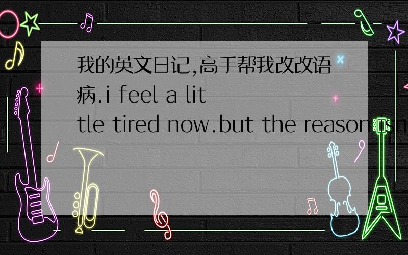 我的英文日记,高手帮我改改语病.i feel a little tired now.but the reason isn't the work.i didn't done many work today.you wanna know why i felt that way.well,if you must know.i'll tell you the whole reason.because the time is 23:41 now.i,