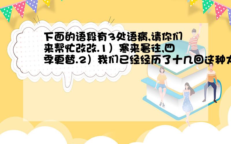 下面的语段有3处语病,请你们来帮忙改改.1）寒来暑往,四季更替.2）我们已经经历了十几回这种大自然周而复始的变化,尽管是生活在喧闹的都市,还是在宁静的乡村,我们每个人对大自然都有一