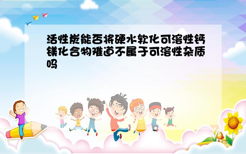 活性炭能否将硬水软化可溶性钙镁化合物难道不属于可溶性杂质吗