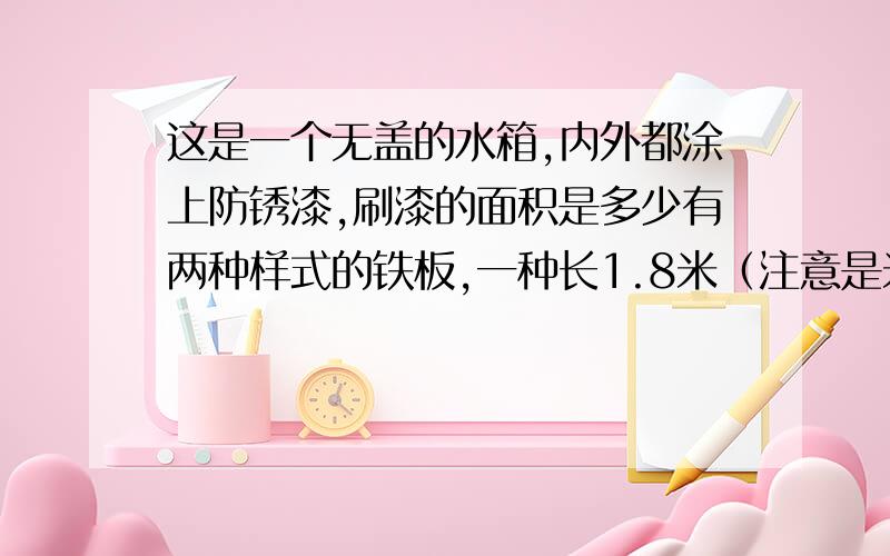 这是一个无盖的水箱,内外都涂上防锈漆,刷漆的面积是多少有两种样式的铁板,一种长1.8米（注意是米）宽4分米,一种长5分米,宽4分米,把它拼成一个无盖的水箱,内外都涂上防锈漆,刷漆的面积