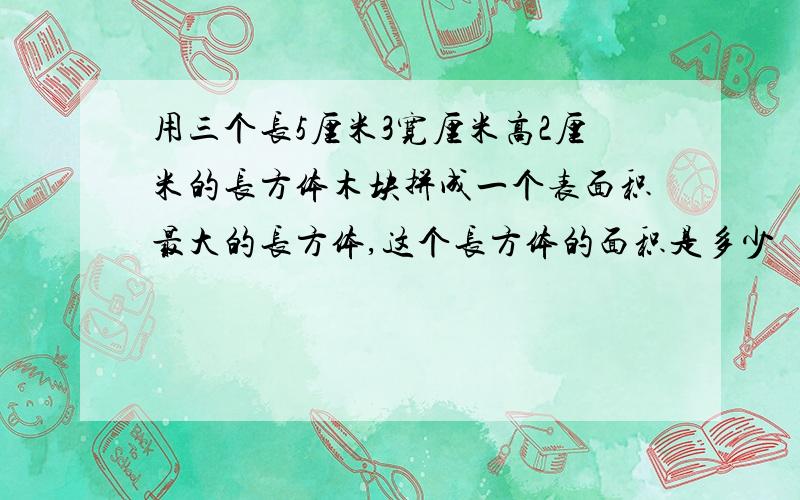 用三个长5厘米3宽厘米高2厘米的长方体木块拼成一个表面积最大的长方体,这个长方体的面积是多少