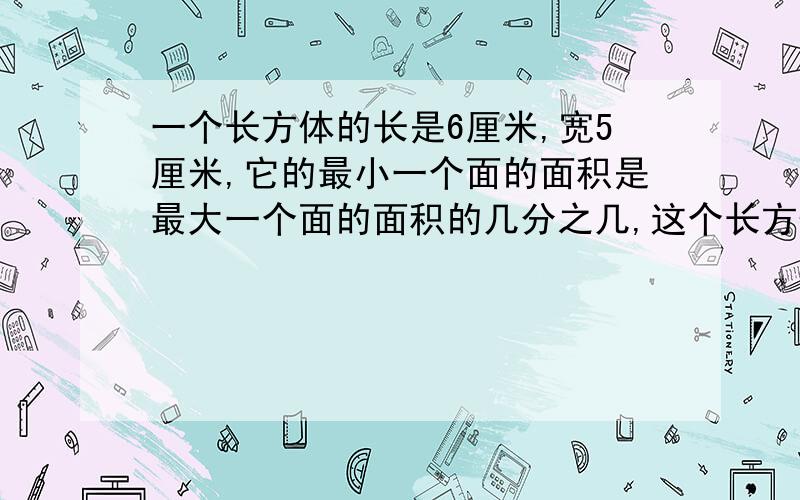 一个长方体的长是6厘米,宽5厘米,它的最小一个面的面积是最大一个面的面积的几分之几,这个长方体表面积是 体积是、?