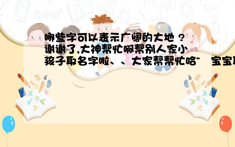 哪些字可以表示广阔的大地 ?谢谢了,大神帮忙啊帮别人家小孩子取名字啦、、大家帮帮忙哈~給宝宝取个好名字~