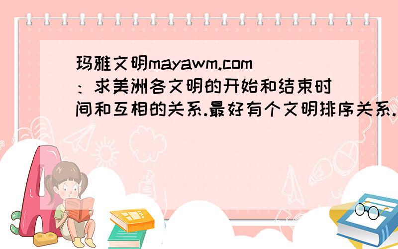 玛雅文明mayawm.com：求美洲各文明的开始和结束时间和互相的关系.最好有个文明排序关系.