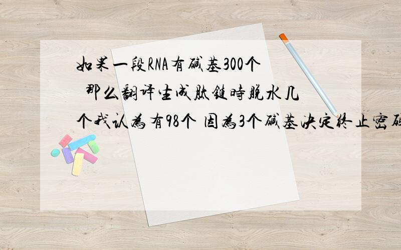 如果一段RNA有碱基300个  那么翻译生成肽链时脱水几个我认为有98个 因为3个碱基决定终止密码子  不决定氨基酸有99个氨基酸生成  答案说99个   分析