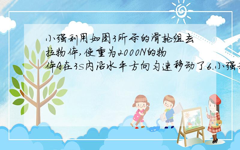 小强利用如图3所示的滑轮组去拉物体,使重为2000N的物体A在3s内沿水平方向匀速移动了6.小强利用如图3所示的滑轮组去拉物体,使重为2000N的物体A在3s内沿水平方向匀速移动了6m,若A所受地面的